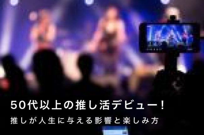 50代以上の推し活デビュー！推しが人生に与える影響と楽しみ方